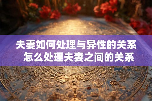夫妻如何处理与异性的关系  怎么处理夫妻之间的关系