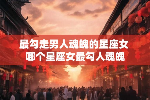 最勾走男人魂魄的星座女 哪个星座女最勾人魂魄