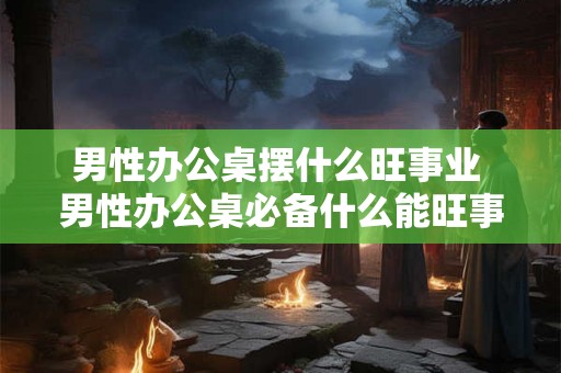 男性办公桌摆什么旺事业 男性办公桌必备什么能旺事业