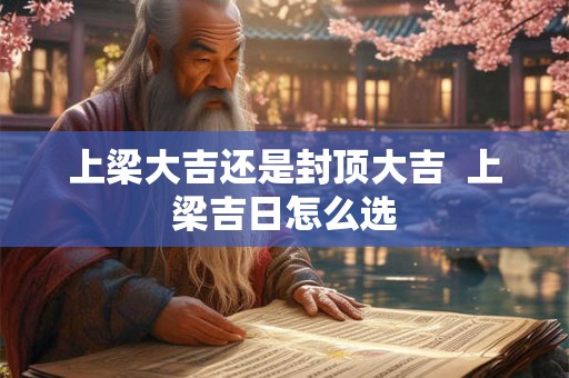 上梁大吉还是封顶大吉  上梁吉日怎么选