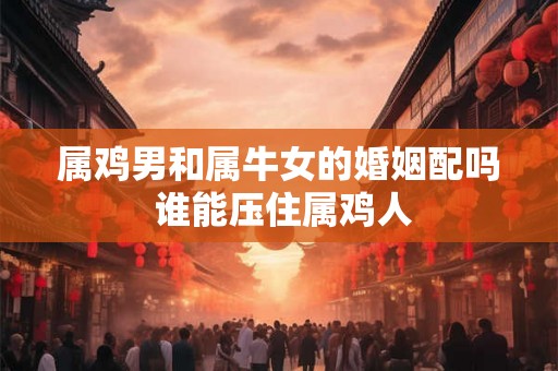 属鸡男和属牛女的婚姻配吗 谁能压住属鸡人