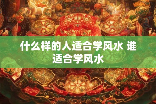 什么样的人适合学风水 谁适合学风水 什么样的人适合学风水 谁适合学风水