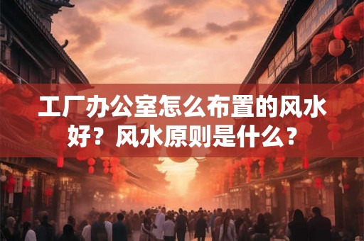 工厂办公室怎么布置的风水好？风水原则是什么？