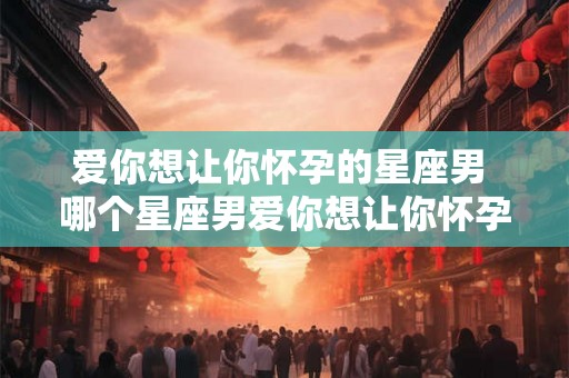 爱你想让你怀孕的星座男 哪个星座男爱你想让你怀孕 爱你想让你怀孕的星座男 哪个星座男爱你想让你怀孕