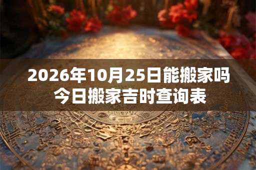 2026年10月25日能搬家吗 今日搬家吉时查询表