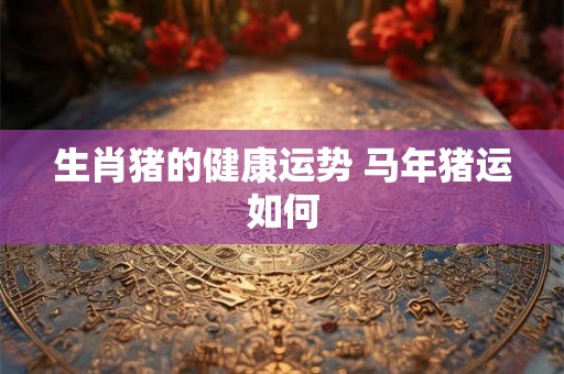 生肖猪的健康运势 马年猪运如何