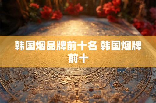 韩国烟品牌前十名 韩国烟牌前十