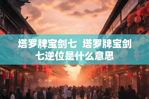 塔罗牌宝剑七  塔罗牌宝剑七逆位是什么意思