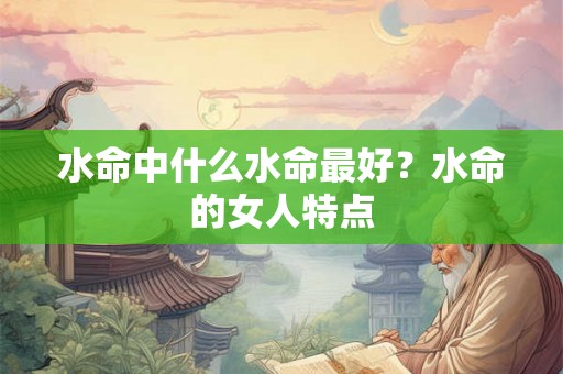 水命中什么水命最好?水命的女人特点 水命中什么水命最好?水命的女人特点