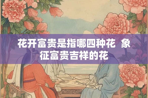 花开富贵是指哪四种花 象征富贵吉祥的花 花开富贵是指哪四种花 象征富贵吉祥的花
