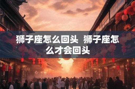 狮子座怎么回头 狮子座怎么才会回头 狮子座怎么回头 狮子座怎么才会回头