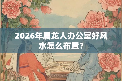 2026年属龙人办公室好风水怎么布置？