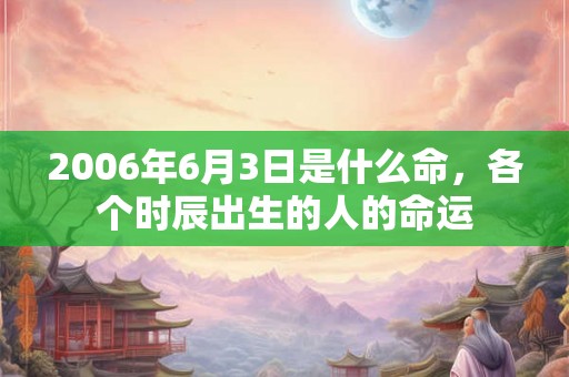 2006年6月3日是什么命,各个时辰出生的人的命运 2006年6月3日是什么命,各个时辰出生的人的命运