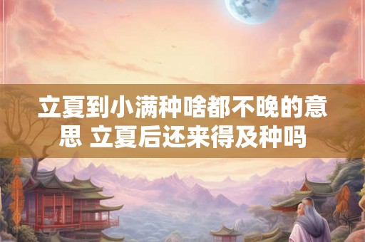立夏到小满种啥都不晚的意思 立夏后还来得及种吗