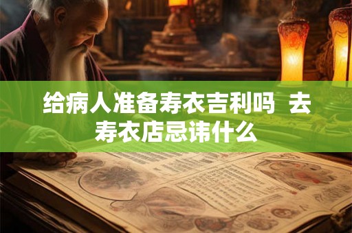 给病人准备寿衣吉利吗  去寿衣店忌讳什么