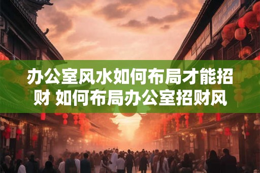 办公室风水如何布局才能招财 如何布局办公室招财风水