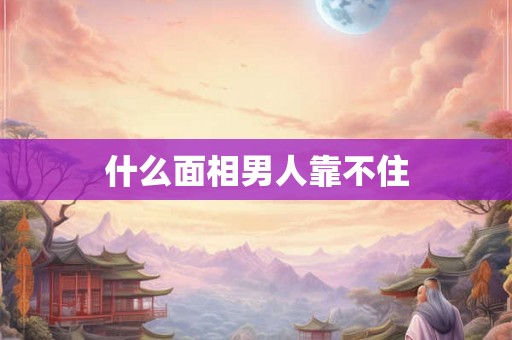 什么面相男人靠不住 什么面相男人靠不住