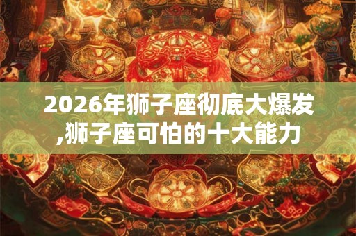 2026年狮子座彻底大爆发,狮子座可怕的十大能力 2026年狮子座彻底大爆发,狮子座可怕的十大能力