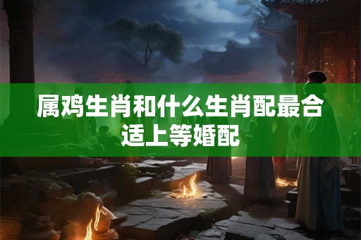 属鸡生肖和什么生肖配最合适上等婚配