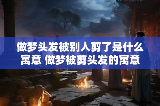 做梦头发被别人剪了是什么寓意 做梦被剪头发的寓意