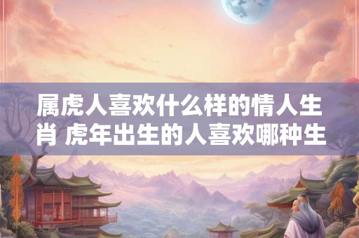 属虎人喜欢什么样的情人生肖 虎年出生的人喜欢哪种生肖的情人