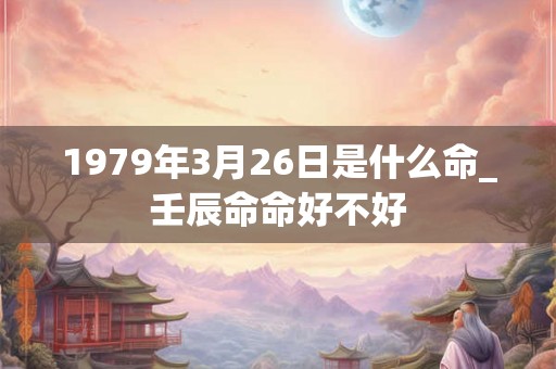 1979年3月26日是什么命_壬辰命命好不好