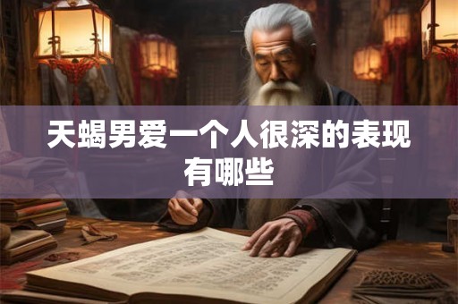 天蝎男爱一个人很深的表现有哪些 天蝎男爱一个人很深的表现有哪些