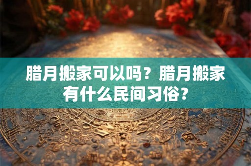 腊月搬家可以吗?腊月搬家有什么民间习俗? 腊月搬家可以吗?腊月搬家有什么民间习俗?