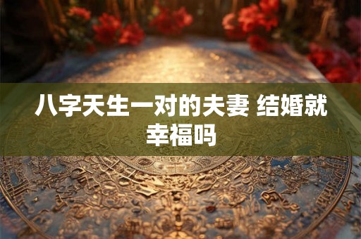 八字天生一对的夫妻 结婚就幸福吗 八字天生一对的夫妻 结婚就幸福吗