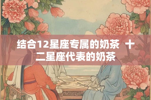 结合12星座专属的奶茶  十二星座代表的奶茶