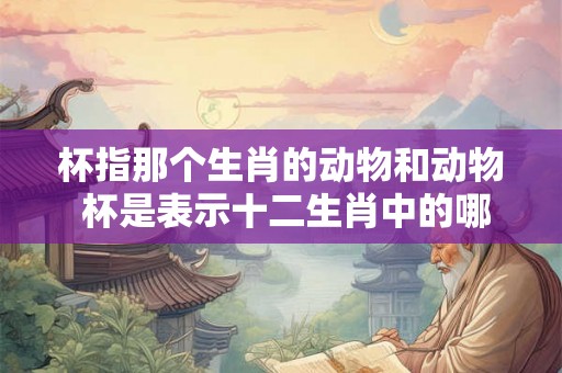 杯指那个生肖的动物和动物 杯是表示十二生肖中的哪一个