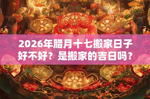 2026年腊月十七搬家日子好不好？是搬家的吉日吗？
