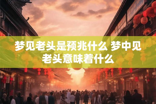 梦见老头是预兆什么 梦中见老头意味着什么 梦见老头是预兆什么 梦中见老头意味着什么