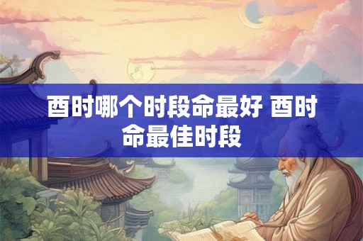 酉时哪个时段命最好 酉时命最佳时段 酉时哪个时段命最好 酉时命最佳时段