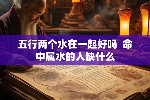 五行两个水在一起好吗 命中属水的人缺什么 五行两个水在一起好吗 命中属水的人缺什么