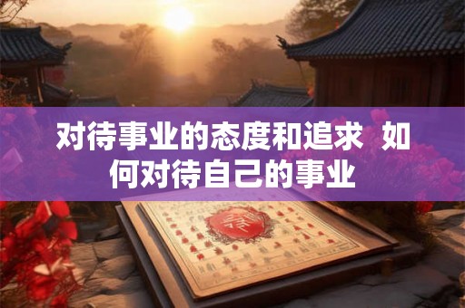 对待事业的态度和追求 如何对待自己的事业 对待事业的态度和追求 如何对待自己的事业