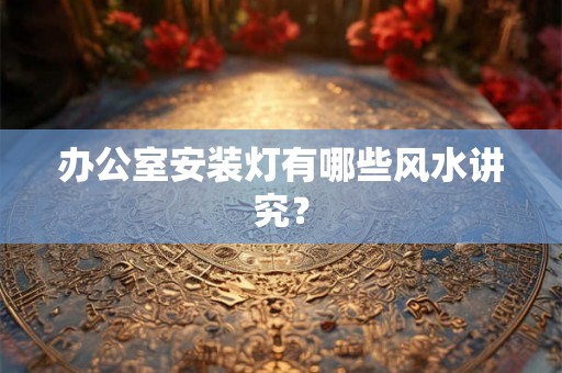 办公室安装灯有哪些风水讲究？
