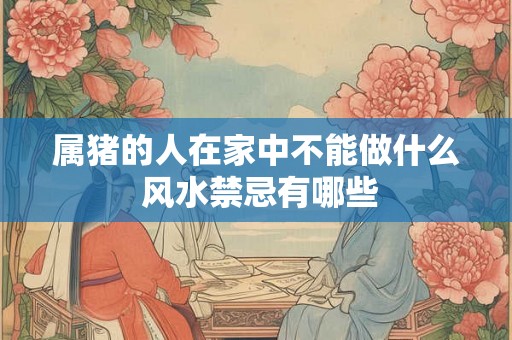 属猪的人在家中不能做什么 风水禁忌有哪些