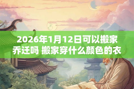2026年1月12日可以搬家乔迁吗 搬家穿什么颜色的衣服吉利