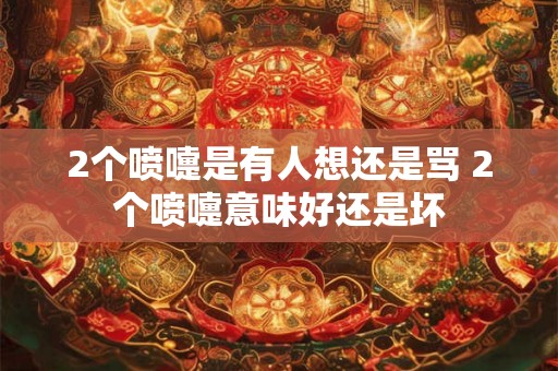 2个喷嚏是有人想还是骂 2个喷嚏意味好还是坏
