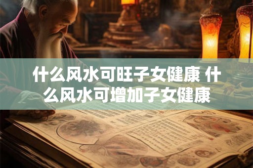 什么风水可旺子女健康 什么风水可增加子女健康
