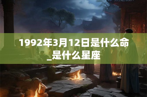 1992年3月12日是什么命_是什么星座