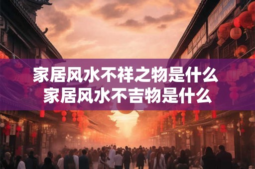 家居风水不祥之物是什么 家居风水不吉物是什么