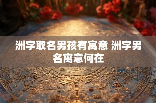 洲字取名男孩有寓意 洲字男名寓意何在