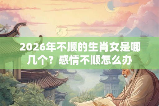 2026年不顺的生肖女是哪几个？感情不顺怎么办