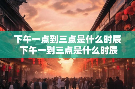 下午一点到三点是什么时辰 下午一到三点是什么时辰