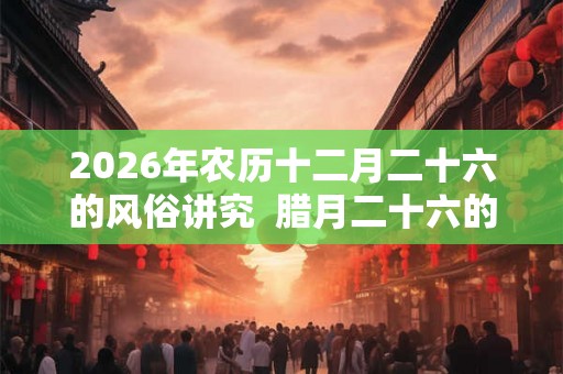 2026年农历十二月二十六的风俗讲究  腊月二十六的忌讳