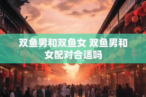 双鱼男和双鱼女 双鱼男和女配对合适吗 双鱼男和双鱼女 双鱼男和女配对合适吗