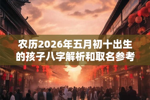 农历2026年五月初十出生的孩子八字解析和取名参考 农历2026年五月初十出生的孩子八字解析和取名参考