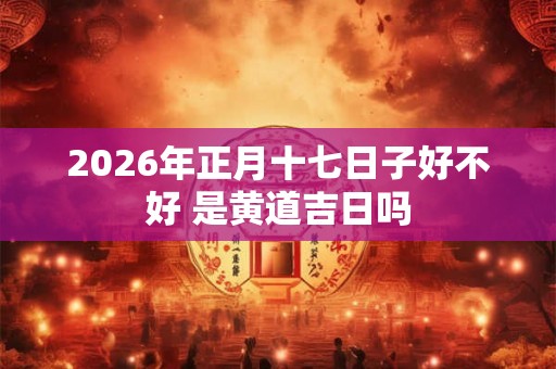 2026年正月十七日子好不好 是黄道吉日吗